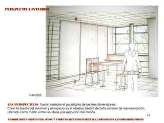 42
DI-III-2005
PERSPECTIVA INTERIOR
LAS PERSPECTIVAS fueron siempre el paradigma de las tres dimensiones.
Crear la ilusión del volumen y el espacio es el objetivo básico de todo sistema de representación,
utilizado como medio entre las ideas y la ejecución del diseño.
NODEBESERUN OBSTÁCULO, SINOUN VEHÍCULOQUENOSFACILITEELCAMINOHACIALASTRESDIMENSIONES.
 