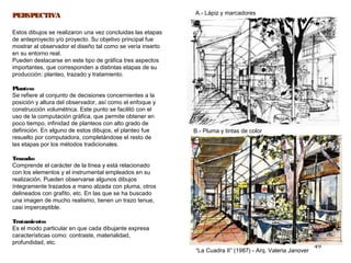 49
“La Cuadra II” (1987) - Arq. Valeria Janover
B.- Pluma y tintas de color
A.- Lápiz y marcadoresPERSPECTIVAPERSPECTIVA
Estos dibujos se realizaron una vez concluidas las etapas
de anteproyecto y/o proyecto. Su objetivo principal fue
mostrar al observador el diseño tal como se vería inserto
en su entorno real.
Pueden destacarse en este tipo de gráfica tres aspectos
importantes, que corresponden a distintas etapas de su
producción: planteo, trazado y tratamiento.
Planteo:
Se refiere al conjunto de decisiones concernientes a la
posición y altura del observador, así como el enfoque y
construcción volumétrica. Este punto se facilitó con el
uso de la computación gráfica, que permite obtener en
poco tiempo, infinidad de planteos con alto grado de
definición. En alguno de estos dibujos, el planteo fue
resuelto por computadora, completándose el resto de
las etapas por los métodos tradicionales.
Trazado:
Comprende el carácter de la línea y está relacionado
con los elementos y el instrumental empleados en su
realización. Pueden observarse algunos dibujos
íntegramente trazados a mano alzada con pluma, otros
delineados con grafito, etc. En las que se ha buscado
una imagen de mucho realismo, tienen un trazo tenue,
casi imperceptible.
Tratamiento:
Es el modo particular en que cada dibujante expresa
características como: contraste, materialidad,
profundidad, etc.
 
