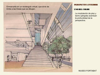 51MUSEO FORTABAT
PERSPECTIVA INTERIORPERSPECTIVA INTERIOR
USO DEL COLORUSO DEL COLOR
La modulación de piso y
techo (pérgola) acentúan
la profundidad de la
perspectiva.
Enmarcarla en un rectángulo virtual, que sirve de
límite a las líneas que se dibujan.
 