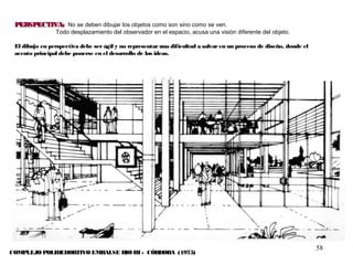 58
PERSPECTIVA:PERSPECTIVA: No se deben dibujar los objetos como son sino como se ven.
Todo desplazamiento del observador en el espacio, acusa una visión diferente del objeto.
El dibujo en perspectiva debe ser ágil y no representar una dificultad a salvar en un proceso de diseño, donde el
acento principal debe ponerse en el desarrollo de las ideas.
COMPLEJO POLIDEDORTIVO EMBALSE RIO III - CÓRDOBA (1975)
 