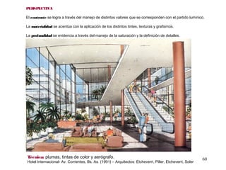 60Técnica: plumas, tintas de color y aerógrafo.
Hotel Internacional- Av. Corrientes, Bs. As. (1991) – Arquitectos: Etcheverri, Piller, Etcheverri, Soler
PERSPECTIVA
El contraste se logra a través del manejo de distintos valores que se corresponden con el partido lumínico.
La materialidad se acentúa con la aplicación de los distintos tintes, texturas y grafismos.
La profundidad se evidencia a través del manejo de la saturación y la definición de detalles.
 
