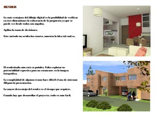 63
RENDERRENDER
Lo más ventajoso del dibujo digital es la posibilidad de verificar
en tres dimensiones la coherencia de la propuesta ya que se
puede verdesde todos sus ángulos.
Agiliza la toma de decisiones.
Este método no oculta los errores, muestra la idea tal cual es.
El renderizado aún está en pañales. Falta explotarsu
potencialidad expresiva para no estancarse en la imagen
fotográfica.
La complejidad de algunos temas hace difícil el uso de sistemas
3Dpara la presentación.
La mayor desventaja del render es el tiempo que requiere.
Cuando hay que desarrollar el proyecto, todo es más fácil.
 