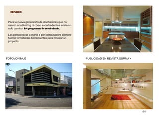 64
RENDERRENDER
PUBLICIDAD EN REVISTA SUMMA +FOTOMONTAJE
Para la nueva generación de diseñadores que no
usaron una Rotring ni como escarbadientes existe un
solo camino: los programas de renderizado.
Las perspectivas a mano o por computadora siempre
fueron formidables herramientas para mostrar un
proyecto.
 