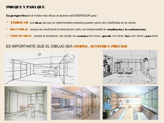 69
PORQUE Y PARA QUE
La perspectiva es el medio más eficaz al alcance del DISEÑADOR para:
 VERIFICAR sus ideas, las que en determinados estadios pueden yacer aún indefinidas en la mente.
 DISCUTIRLAS porque es insuficiente la descripción oral y es indispensable la visualización y la confrontación.
 COMUNICARLAS porque el arquitecto, ser social, se comunica con otros, aprende con otros, hace con otros y para otros.
ES IMPORTANTE QUE EL DIBUJO SEA SIMPLE, AUSTERO Y PRECISO
 