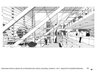 80
LAS PERSPECTIVAS fueron siempre el paradigma de las tres dimensiones.
Crear la ilusión del volumen y el espacio es el objetivo básico de todo sistema de representación, utilizado como medio
entre las ideas y la ejecución del diseño.
NO DEBE SER UN OBSTÁCULO, SINO UN VEHÍCULO QUE NOS FACILITE EL CAMINO HACIA LAS TRES DIMENSIONES.
46
CONCURSO PARA EL BANCO DE LA PROVINCIA DEL CHACO, SUCURSAL CHARATA. (1977) ARQUITECTO SANDRO BORGHINI.
 