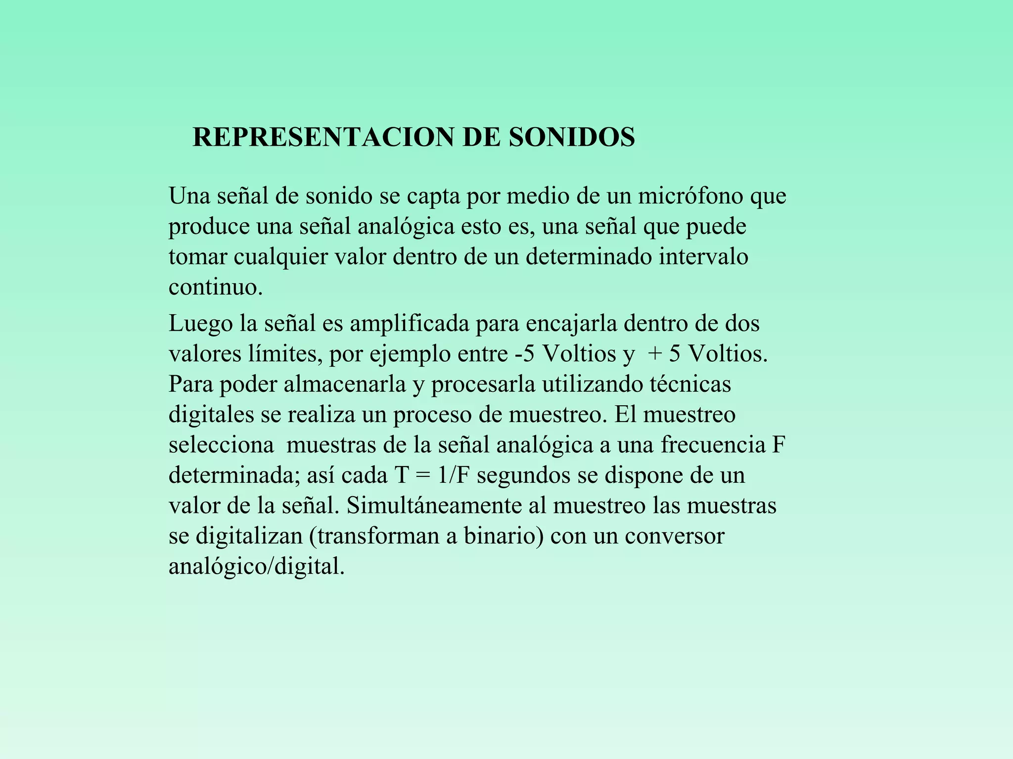 REPRESENTACION DE SONIDOS
Una señal de sonido se capta por medio de un micrófono que
produce una señal analógica esto es, una señal que puede
tomar cualquier valor dentro de un determinado intervalo
continuo.
Luego la señal es amplificada para encajarla dentro de dos
valores límites, por ejemplo entre -5 Voltios y + 5 Voltios.
Para poder almacenarla y procesarla utilizando técnicas
digitales se realiza un proceso de muestreo. El muestreo
selecciona muestras de la señal analógica a una frecuencia F
determinada; así cada T = 1/F segundos se dispone de un
valor de la señal. Simultáneamente al muestreo las muestras
se digitalizan (transforman a binario) con un conversor
analógico/digital.
 