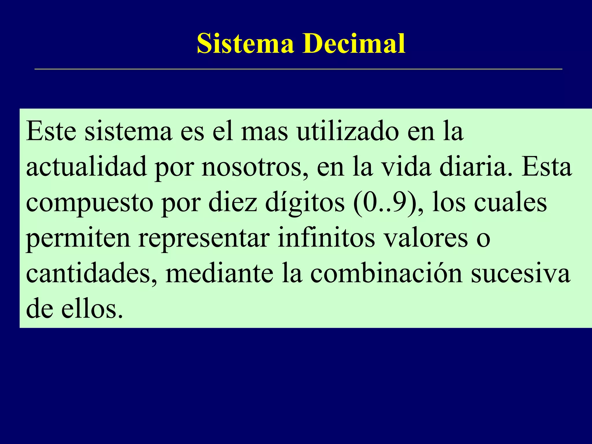 Sistema Decimal
Este sistema es el mas utilizado en la
actualidad por nosotros, en la vida diaria. Esta
compuesto por diez dígitos (0..9), los cuales
permiten representar infinitos valores o
cantidades, mediante la combinación sucesiva
de ellos.
 