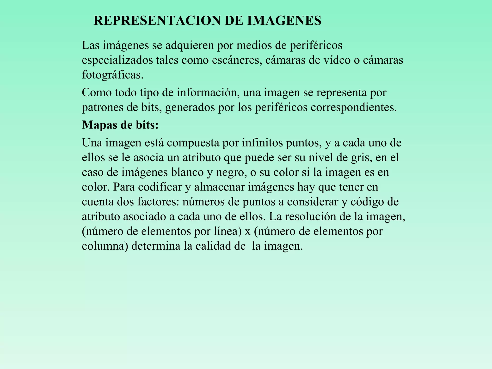 REPRESENTACION DE IMAGENES
Las imágenes se adquieren por medios de periféricos
especializados tales como escáneres, cámaras de vídeo o cámaras
fotográficas.
Como todo tipo de información, una imagen se representa por
patrones de bits, generados por los periféricos correspondientes.
Mapas de bits:
Una imagen está compuesta por infinitos puntos, y a cada uno de
ellos se le asocia un atributo que puede ser su nivel de gris, en el
caso de imágenes blanco y negro, o su color si la imagen es en
color. Para codificar y almacenar imágenes hay que tener en
cuenta dos factores: números de puntos a considerar y código de
atributo asociado a cada uno de ellos. La resolución de la imagen,
(número de elementos por línea) x (número de elementos por
columna) determina la calidad de la imagen.
 