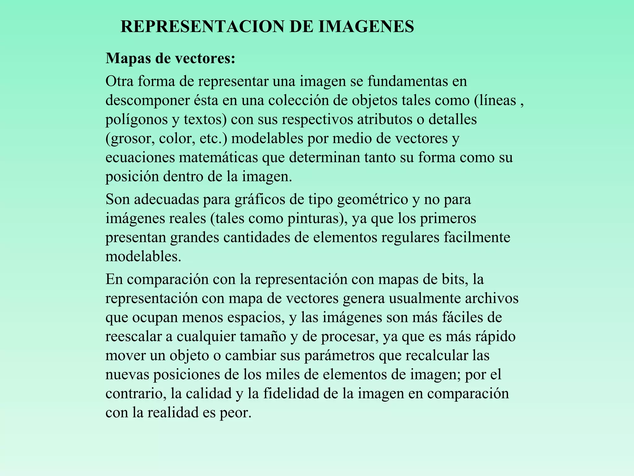 REPRESENTACION DE IMAGENES
Mapas de vectores:
Otra forma de representar una imagen se fundamentas en
descomponer ésta en una colección de objetos tales como (líneas ,
polígonos y textos) con sus respectivos atributos o detalles
(grosor, color, etc.) modelables por medio de vectores y
ecuaciones matemáticas que determinan tanto su forma como su
posición dentro de la imagen.
Son adecuadas para gráficos de tipo geométrico y no para
imágenes reales (tales como pinturas), ya que los primeros
presentan grandes cantidades de elementos regulares facilmente
modelables.
En comparación con la representación con mapas de bits, la
representación con mapa de vectores genera usualmente archivos
que ocupan menos espacios, y las imágenes son más fáciles de
reescalar a cualquier tamaño y de procesar, ya que es más rápido
mover un objeto o cambiar sus parámetros que recalcular las
nuevas posiciones de los miles de elementos de imagen; por el
contrario, la calidad y la fidelidad de la imagen en comparación
con la realidad es peor.
 