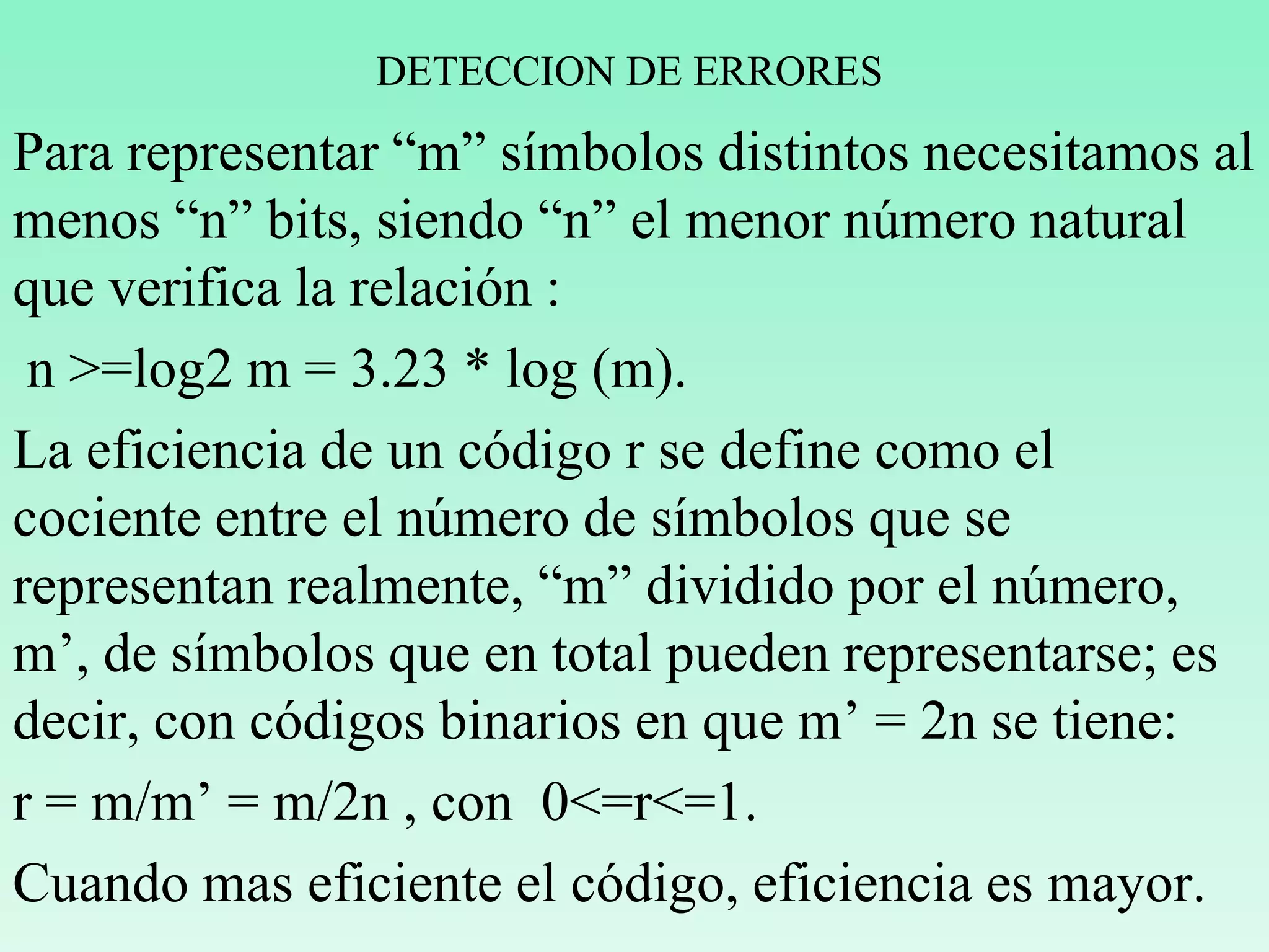 DETECCION DE ERRORES
Para representar “m” símbolos distintos necesitamos al
menos “n” bits, siendo “n” el menor número natural
que verifica la relación :
n >=log2 m = 3.23 * log (m).
La eficiencia de un código r se define como el
cociente entre el número de símbolos que se
representan realmente, “m” dividido por el número,
m’, de símbolos que en total pueden representarse; es
decir, con códigos binarios en que m’ = 2n se tiene:
r = m/m’ = m/2n , con 0<=r<=1.
Cuando mas eficiente el código, eficiencia es mayor.
 