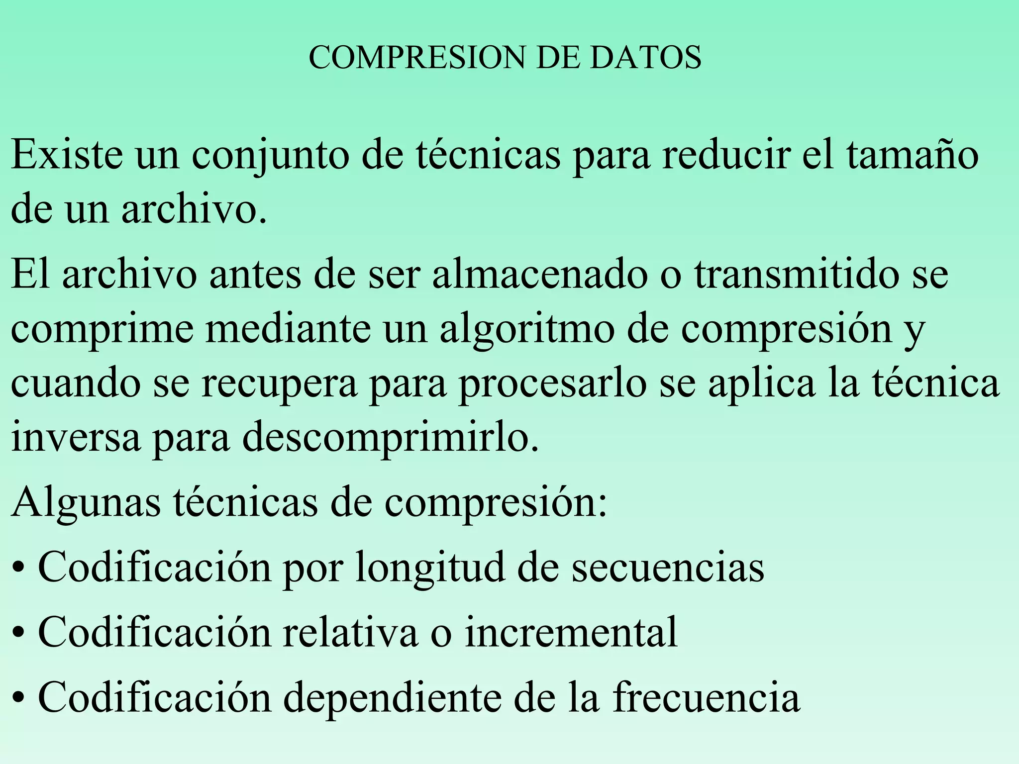 COMPRESION DE DATOS
Existe un conjunto de técnicas para reducir el tamaño
de un archivo.
El archivo antes de ser almacenado o transmitido se
comprime mediante un algoritmo de compresión y
cuando se recupera para procesarlo se aplica la técnica
inversa para descomprimirlo.
Algunas técnicas de compresión:
• Codificación por longitud de secuencias
• Codificación relativa o incremental
• Codificación dependiente de la frecuencia
 