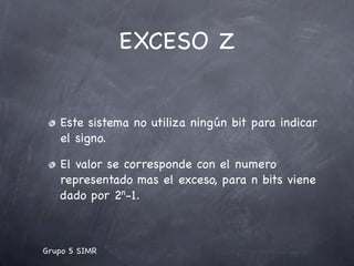 EXCESO Z


   Este sistema no utiliza ningún bit para indicar
   el signo.

   El valor se corresponde con el numero
   representado mas el exceso, para n bits viene
   dado por 2n-1.



Grupo 5 SIMR
 