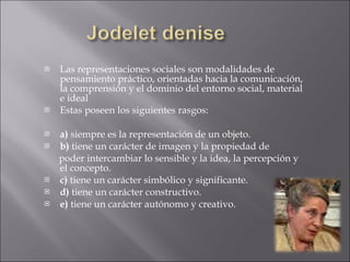 Las representaciones sociales son modalidades de pensamiento práctico, orientadas hacia la comunicación, la comprensión y el dominio del entorno social, material e ideal  Estas poseen los siguientes rasgos: a)  siempre es la representación de un objeto. b)  tiene un carácter de imagen y la propiedad de  poder intercambiar lo sensible y la idea, la percepción y el concepto. c)  tiene un carácter simbólico y significante. d)  tiene un carácter constructivo. e)  tiene un carácter autónomo y creativo. 