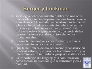 sociólogos del conocimiento publicaron una obra que desde su inicio propuso una tesis breve pero de gran alcance: " la realidad se construye socialmente y la sociología del conocimiento debe analizar los procesos para los cuales esto se produce". Este trabajo aporto a la generación de una teoría de las representaciones sociales con tres elementos fundamentales: El carácter generativo y constructivo que tiene el conocimiento en la vida cotidiana Que la naturaleza de esa generación y construcción es social, esto es, que pasa por la comunicación y la interacción entre individuos, grupos e instituciones La importancia del lenguaje y la comunicación como mecanismos en los que se transmite y crea realidad 