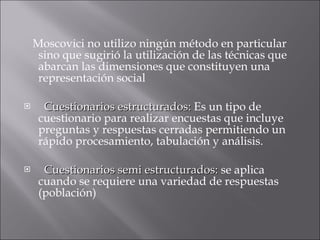 Moscovici no utilizo ningún método en particular sino que sugirió la utilización de las técnicas que abarcan las dimensiones que constituyen una representación social  Cuestionarios estructurados:  Es un tipo de cuestionario para realizar encuestas que incluye preguntas y respuestas cerradas permitiendo un rápido procesamiento, tabulación y análisis. Cuestionarios semi estructurados:  se aplica cuando se requiere una variedad de respuestas (población) 