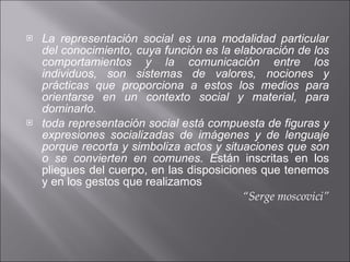 La representación social es una modalidad particular del conocimiento, cuya función es la elaboración de los comportamientos y la comunicación entre los individuos, son sistemas de valores, nociones y prácticas que proporciona a estos los medios para orientarse en un contexto social y material, para dominarlo. toda representación social está compuesta de figuras y expresiones socializadas de imágenes y de lenguaje porque recorta y simboliza actos y situaciones que son o se convierten en comunes. E stán inscritas en los pliegues del cuerpo, en las disposiciones que tenemos y en los gestos que realizamos “ Serge moscovici” 