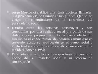 Serge Moscovici publicó una  tesis doctoral llamada  “La psychanalyse, son imàge et son public”. Que se  se dirigía al entendimiento de la naturaleza del pensamiento social. Estudió cómo las personas construyen y son construidas por una realidad social y a partir de sus elaboraciones propuso una teoría cuyo objeto de estudio es el conocimiento del sentido común que es enfocado desde su producción en el plano social e intelectual y como forma de construcción social de la realidad (Banchs, 1988). Para entender esta teoría  hay que tener en cuenta la noción de la  realidad social y su proceso de construcción  