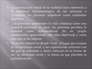 La construcción social de la realidad hace referencia a la tendencia fenomenológica de las personas a considerar los procesos subjetivos como realidades objetivas. Las personas aprehenden la vida cotidiana como una realidad ordenada, es decir, las personas perciben la realidad como independiente de su propia aprehensión, apareciendo ante ellas objetivada y como algo que se les impone. En medio cultural en donde viven , el lugar que ocupan en la estructura social, y las experiencias concretas con las que se enfrentan a diario influyen en su forma de ser, su identidad social y la forma en que perciben la realidad social. 