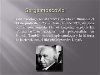 Es un psicólogo social francés, nacido en Rumania el 13 de junio de 1925, Su tesis del año 1961, dirigida por el psicoanalista Daniel Lagache, exploró las representaciones sociales del psicoanálisis en Francia. También estudió epistemología y la historia de la ciencia con el filósofo Alexandre Koyré. 