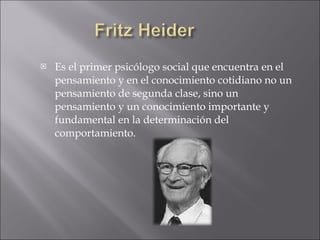 Es el primer psicólogo social que encuentra en el pensamiento y en el conocimiento cotidiano no un pensamiento de segunda clase, sino un pensamiento y un conocimiento importante y fundamental en la determinación del comportamiento. 