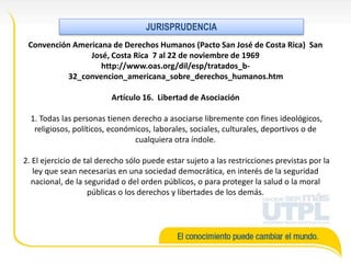 Convención Americana de Derechos Humanos (Pacto San José de Costa Rica) San
José, Costa Rica 7 al 22 de noviembre de 1969
http://www.oas.org/dil/esp/tratados_b-
32_convencion_americana_sobre_derechos_humanos.htm
Artículo 16. Libertad de Asociación
1. Todas las personas tienen derecho a asociarse libremente con fines ideológicos,
religiosos, políticos, económicos, laborales, sociales, culturales, deportivos o de
cualquiera otra índole.
2. El ejercicio de tal derecho sólo puede estar sujeto a las restricciones previstas por la
ley que sean necesarias en una sociedad democrática, en interés de la seguridad
nacional, de la seguridad o del orden públicos, o para proteger la salud o la moral
públicas o los derechos y libertades de los demás.
JURISPRUDENCIA
 