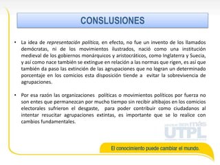 • La idea de representación política, en efecto, no fue un invento de los llamados
demócratas, ni de los movimientos ilustrados, nació como una institución
medieval de los gobiernos monárquicos y aristocráticos, como Inglaterra y Suecia,
y así como nace también se extingue en relación a las normas que rigen, es así que
también da paso las extinción de las agrupaciones que no logran un determinado
porcentaje en los comicios esta disposición tiende a evitar la sobrevivencia de
agrupaciones.
• Por esa razón las organizaciones políticas o movimientos políticos por fuerza no
son entes que permanezcan por mucho tiempo sin recibir altibajos en los comicios
electorales sufrieron el desgaste, para poder contribuir como ciudadanos al
intentar resucitar agrupaciones extintas, es importante que se lo realice con
cambios fundamentales.
CONCLUSIONES
 