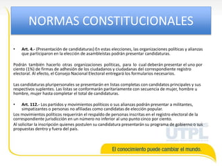 NORMAS CONSTITUCIONALES
• Art. 4.- (Presentación de candidaturas) En estas elecciones, las organizaciones políticas y alianzas
que participaron en la elección de asambleístas podrán presentar candidaturas.
Podrán también hacerlo otras organizaciones políticas, para lo cual deberán presentar el uno por
ciento (1%) de firmas de adhesión de los ciudadanos y ciudadanas del correspondiente registro
electoral. Al efecto, el Consejo Nacional Electoral entregará los formularios necesarios.
Las candidaturas pluripersonales se presentarán en listas completas con candidatos principales y sus
respectivos suplentes. Las listas se conformarán paritariamente con secuencia de mujer, hombre u
hombre, mujer hasta completar el total de candidaturas.
• Art. 112.- Los partidos y movimientos políticos o sus alianzas podrán presentar a militantes,
simpatizantes o personas no afiliadas como candidatas de elección popular.
Los movimientos políticos requerirán el respaldo de personas inscritas en el registro electoral de la
correspondiente jurisdicción en un número no inferior al uno punto cinco por ciento.
Al solicitar la inscripción quienes postulen su candidatura presentarán su programa de gobierno o sus
propuestas dentro y fuera del país.
 