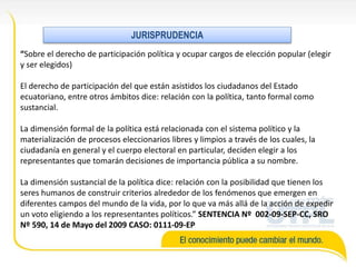 “Sobre el derecho de participación política y ocupar cargos de elección popular (elegir
y ser elegidos)
El derecho de participación del que están asistidos los ciudadanos del Estado
ecuatoriano, entre otros ámbitos dice: relación con la política, tanto formal como
sustancial.
La dimensión formal de la política está relacionada con el sistema político y la
materialización de procesos eleccionarios libres y limpios a través de los cuales, la
ciudadanía en general y el cuerpo electoral en particular, deciden elegir a los
representantes que tomarán decisiones de importancia pública a su nombre.
La dimensión sustancial de la política dice: relación con la posibilidad que tienen los
seres humanos de construir criterios alrededor de los fenómenos que emergen en
diferentes campos del mundo de la vida, por lo que va más allá de la acción de expedir
un voto eligiendo a los representantes políticos.” SENTENCIA Nº 002-09-SEP-CC, SRO
Nº 590, 14 de Mayo del 2009 CASO: 0111-09-EP
JURISPRUDENCIA
 