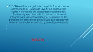 MISION
 El SENA está encargado de cumplir la función que le
corresponde al Estado de invertir en el desarrollo
social y técnico de los trabajadores colombianos,
ofreciendo y ejecutando la formación profesional
integral, para la incorporación y el desarrollo de las
personas en actividades productivas que contribuyan
al desarrollo social, económico y tecnológico del país.


 