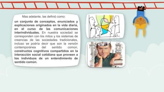 un conjunto de conceptos, enunciados y
explicaciones originados en la vida diaria,
en el curso de las comunicaciones
interindividuales. En nuestra sociedad se
corresponden con los mitos y los sistemas de
creencias de las sociedades tradicionales,
incluso se podría decir que son la versión
contemporánea del sentido común,
constructos cognitivos compartidos en la
interacción social cotidiana que proveen a
los individuos de un entendimiento de
sentido común.
Mas adelante, las definió como:
 
