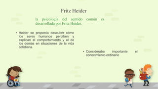 Fritz Heider
la psicología del sentido común es
desarrollada por Fritz Heider.
• Heider se proponía descubrir cómo
los seres humanos perciben y
explican el comportamiento y el de
los demás en situaciones de la vida
cotidiana.
• Consideraba importante el
conocimiento ordinario
 