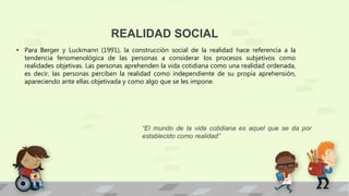 REALIDAD SOCIAL
• Para Berger y Luckmann (1991), la construcción social de la realidad hace referencia a la
tendencia fenomenológica de las personas a considerar los procesos subjetivos como
realidades objetivas. Las personas aprehenden la vida cotidiana como una realidad ordenada,
es decir, las personas perciben la realidad como independiente de su propia aprehensión,
apareciendo ante ellas objetivada y como algo que se les impone.
“El mundo de la vida cotidiana es aquel que se da por
establecido como realidad”
 