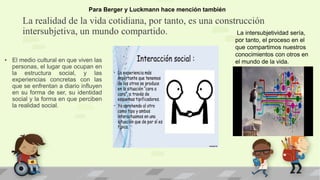 La realidad de la vida cotidiana, por tanto, es una construcción
intersubjetiva, un mundo compartido.
• El medio cultural en que viven las
personas, el lugar que ocupan en
la estructura social, y las
experiencias concretas con las
que se enfrentan a diario influyen
en su forma de ser, su identidad
social y la forma en que perciben
la realidad social.
Para Berger y Luckmann hace mención también
La intersubjetividad sería,
por tanto, el proceso en el
que compartimos nuestros
conocimientos con otros en
el mundo de la vida.
 