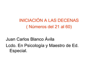 INICIACIÓN A LAS DECENAS
( Números del 21 al 60)
Juan Carlos Blanco Ávila
Lcdo. En Psicología y Maestro de Ed.
Especial.
 