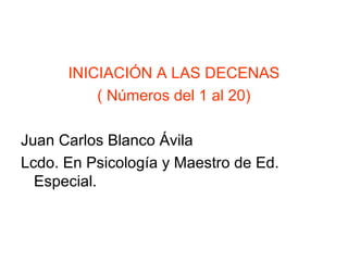 INICIACIÓN A LAS DECENAS
( Números del 1 al 20)
Juan Carlos Blanco Ávila
Lcdo. En Psicología y Maestro de Ed.
Especial.
 
