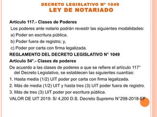 DECRETO LEGISLATIVO Nº 1049
LEY DE NOTARIADO
Artículo 117.- Clases de Poderes
Los poderes ante notario podrán revestir las siguientes modalidades:
a) Poder en escritura pública.
b) Poder fuera de registro; y,
c) Poder por carta con firma legalizada.
REGLAMENTO DEL DECRETO LEGISLATIVO N° 1049
Artículo 54°.- Clases de poderes
De acuerdo a las clases de poderes a que se refiere el artículo 117°
del Decreto Legislativo, se establecen las siguientes cuantías:
1. Hasta media (1/2) UIT poder por carta con firma legalizada.
2. Más de media (1/2) UIT y hasta tres (3) UIT poder fuera de registro.
3. Más de tres (3) UIT poder por escritura pública.
VALOR DE UIT 2019: S/ 4,200 D.S. Decreto Supremo N°298-2018-EF
 