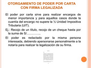 OTORGAMIENTO DE PODER POR CARTA
CON FIRMA LEGALIZADA
El poder por carta sirve para realizar encargos de
menor importancia y para aquellos casos donde la
cuantía del encargo no supere la ½ Unidad Impositiva
Tributaria (UIT).
Ej.: Recojo de un título, recojo de un cheque hasta por
la suma de S/…………..
El poder es redactado por la misma persona
interesada, debiendo apersonarse personalmente a la
notaría para realizar la legalización de su firma.
 