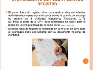 OTORGAMIENTO DE PODER FUERA DE
REGISTRO
 El poder fuera de registro sirve para realizar diversos trámites
administrativos y para aquellos casos donde la cuantía del encargo
no supere las 3 Unidades Impositivas Tributarias (UIT).
Ej.: Para el cobro de la ONP, para constituirse en fiador, para el
recojo de un cheque hasta por la suma de S/. …………...
 El poder fuera de registro es redactado en la notaría, en cuyo caso
el interesado debe apersonarse con su documento nacional de
identidad.
 