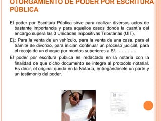 OTORGAMIENTO DE PODER POR ESCRITURA
PÚBLICA
El poder por Escritura Pública sirve para realizar diversos actos de
bastante importancia y para aquellos casos donde la cuantía del
encargo supera las 3 Unidades Impositivas Tributarias (UIT).
Ej.: Para la venta de un vehículo, para la venta de una casa, para el
trámite de divorcio, para iniciar, continuar un proceso judicial, para
el recojo de un cheque por montos superiores a S/. ………….
El poder por escritura pública es redactado en la notaría con la
finalidad de que dicho documento se integre al protocolo notarial.
Es decir, el original queda en la Notaría, entregándosele un parte y
un testimonio del poder.
 