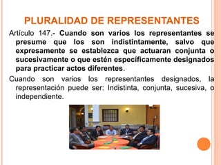 PLURALIDAD DE REPRESENTANTES
Artículo 147.- Cuando son varios los representantes se
presume que los son indistintamente, salvo que
expresamente se establezca que actuaran conjunta o
sucesivamente o que estén específicamente designados
para practicar actos diferentes.
Cuando son varios los representantes designados, la
representación puede ser: Indistinta, conjunta, sucesiva, o
independiente.
 