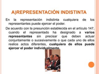 A)REPRESENTACIÓN INDISTINTA
En la representación indistinta cualquiera de los
representantes puede ejercer el poder.
De acuerdo con la presunción establecida en el artículo 147,
cuando el representado ha designado a varios
representantes sin precisar que deben actuar
conjuntamente o sucesivamente o que cada uno de ellos
realice actos diferentes, cualquiera de ellos puede
ejercer el poder individualmente.
 