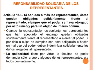 REPONSABILIDAD SOLIDARIA DE LOS
REPRESENTANTES
Artículo 148.- Si son dos o más los representantes, éstos
quedan obligados solidariamente frente al
representado, siempre que el poder se haya otorgado
por acto único y para un objeto de interés común.
 Cuando la representación es conjunta, los representantes
que han aceptado el encargo quedan obligados
solidariamente frente al representado a ejercer el poder. Si
por dolo o culpa no cumplen con esta obligación o hacen
un mal uso del poder, deben indemnizar solidariamente los
daños irrogados al representado.
 La solidaridad tiene por virtud la facultad de poder
demandar sólo a uno o algunos de los representantes, o a
todos conjuntamente.
 