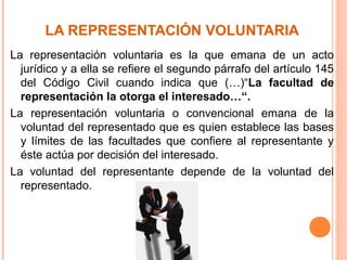 LA REPRESENTACIÓN VOLUNTARIA
La representación voluntaria es la que emana de un acto
jurídico y a ella se refiere el segundo párrafo del artículo 145
del Código Civil cuando indica que (…)“La facultad de
representación la otorga el interesado…“.
La representación voluntaria o convencional emana de la
voluntad del representado que es quien establece las bases
y límites de las facultades que confiere al representante y
éste actúa por decisión del interesado.
La voluntad del representante depende de la voluntad del
representado.
 
