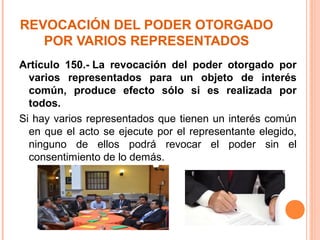 REVOCACIÓN DEL PODER OTORGADO
POR VARIOS REPRESENTADOS
Artículo 150.- La revocación del poder otorgado por
varios representados para un objeto de interés
común, produce efecto sólo si es realizada por
todos.
Si hay varios representados que tienen un interés común
en que el acto se ejecute por el representante elegido,
ninguno de ellos podrá revocar el poder sin el
consentimiento de lo demás.
 