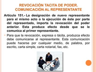 REVOCACIÓN TACITA DE PODER.
COMUNICACIÓN AL REPRESENTANTE
Artículo 151.- La designación de nuevo representante
para el mismo acto o la ejecución de éste por parte
del representado, importa la revocación del poder
anterior. Esta produce efecto desde que se le
comunica al primer representante.
 Para que la revocación, expresa o tácita, produzca efecto
debe comunicarse al representante. Esta comunicación
puede hacerse por cualquier medio, de palabra, por
escrito, carta simple, carta notarial, fax, etc.
 