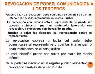 REVOCACIÓN DE PODER. COMUNICACIÓN A
LOS TERCEROS
Artículo 152.- La revocación debe comunicarse también a cuantos
intervengan o sean interesados en el acto jurídico.
La revocación comunicada sólo al representante no puede ser
opuesta a terceros que han contratado ignorando esa
revocación, a menos que ésta haya sido inscrita.
Quedan a salvo los derechos del representado contra el
representante.
La revocación expresa o tácita del poder debe
comunicarse al representante y cuantos intervengan o
sean interesados en el acto jurídico.
La comunicación puede ser hecha por cualquier medio
idóneo.
Si el poder se inscribió en el registro público respectivo, la
revocación también debe ser inscrita.
 
