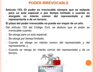 PODER IRREVOCABLE
Artículo 153.- El poder es irrevocable siempre que se estipule
para un acto especial o por tiempo limitado o cuando es
otorgado en interés común del representado y del
representante o de un tercero.
El plazo del poder irrevocable no puede ser mayor de un año.
Del artículo 153 del Código Civil, se deduce que el poder es
irrevocable cuando:
1. Se otorga para un acto especial;
2. Se otorga por tiempo limitado;
3. Cuando se otorga en interés común del representado y del
representante, y
4. Cuando se otorga en interés común del representado y de un
tercero.
.
 