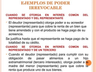 EJEMPLOS DE PODER
IRREVOCABLE
CUANDO SE OTORGA EN INTERÉS COMÚN DEL
REPRESENTADO Y DEL REPRESENTANTE
 El deudor (representado) otorga poder a su acreedor
(representante) para que cobre la renta de un bien que
tiene arrendado y con el producto se haga pago de su
acreencia.
Se justifica hasta que el representante se haga pago de la
totalidad de su cédito.
CUANDO SE OTORGA EN INTERÉS COMÚN DEL
REPRESENTADO Y DE UN TERCERO
 Cuando el deudor (representado) para cumplir con su
obligación de pasar alimentos a un hijo
extramatrimonial (tercero interesado), otorga poder a la
madre del menor (representante) para que cobre la
renta que produce uno de sus bienes.
 
