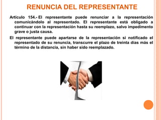RENUNCIA DEL REPRESENTANTE
Artículo 154.- El representante puede renunciar a la representación
comunicándolo al representado. El representante está obligado a
continuar con la representación hasta su reemplazo, salvo impedimento
grave o justa causa.
El representante puede apartarse de la representación si notificado el
representado de su renuncia, transcurre el plazo de treinta días más el
término de la distancia, sin haber sido reemplazado.
 