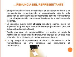 …RENUNCIA DEL REPRESENTANTE
 El representante es libre de renunciar en cualquier momento a la
representación comunicándolo al representado, con la sola
obligación de continuar hasta su reemplazo por otro representante
o por el representado que asume directamente la realización de
los actos.
 La renuncia puede tener eficacia inmediata cuando exista un
impedimento grave (ejm. Una enfermedad) u justa causa (Ejm. ha
sido nombrado Juez o fiscal).
 Puede apartarse, sin responsabilidad por daños, si desde la
notificación de la renuncia ha transcurrido el plazo de 30 días más
el termino de la distancia, sin haber sido reemplazado.
 La ley otorga al representante el derecho de renunciar a la
representación sin otra condición que comunicarla al
representado.
 